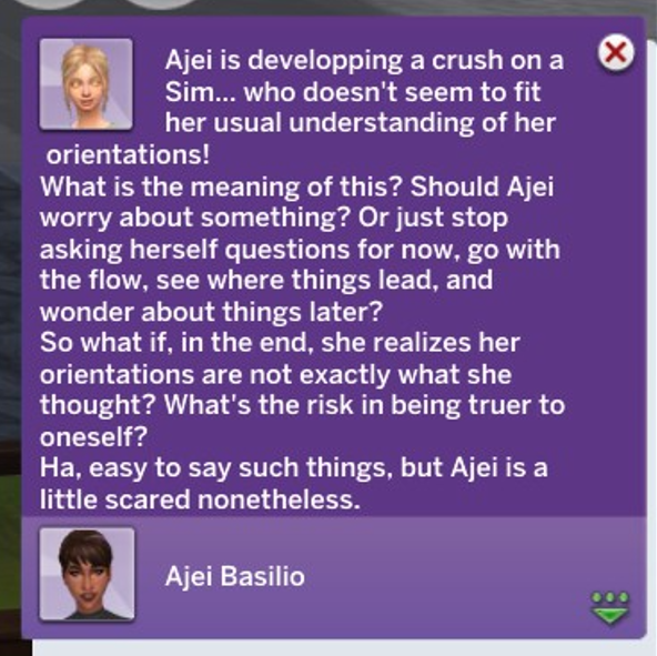 A Sims 4 screenshot, A gui with a blonde haired girl, glowing yellow eyes. It says 'Ajei is developing a crush on a Sim... who doesn't seem to fit her usual understanding of her orientations! What is the meaning of this? Should Ajei worry about something? Or just stop asking herself questions for now, go with the flow, see where things lead, and wonder about things later? So what if, in the end, she realizes her orientations aren't exactly what she thought. What's the risk in being truer to oneself? Ha, easy to say such things, but Ajei is a little scared nonetheless.