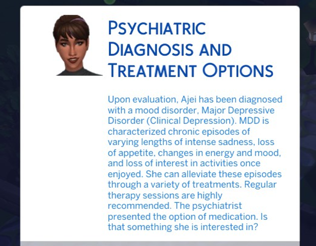 A Sims 4 screenshot, A popup of a UI with Ajei's face. It says ' Upon evaulation, Ajei has been diagnosed with a mood disorder, Major Depressive Disorder (Clinical Depression). MDD is characterized chronic episodes of varying lengths of intense sadness, loss of appetite, changes in energy and mood, and loss of interest in activities once enjoyed. She can alleviate these episodes through a variety of treatments. Regular therapy sessions are highly reccomended...
